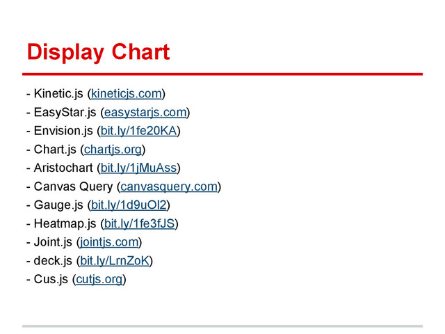 Display Chart
- Kinetic.js (kineticjs.com)
- EasyStar.js (easystarjs.com)
- Envision.js (bit.ly/1fe20KA)
- Chart.js (chartjs.org)
- Aristochart (bit.ly/1jMuAss)
- Canvas Query (canvasquery.com)
- Gauge.js (bit.ly/1d9uOl2)
- Heatmap.js (bit.ly/1fe3fJS)
- Joint.js (jointjs.com)
- deck.js (bit.ly/LrnZoK)
- Cus.js (cutjs.org)
