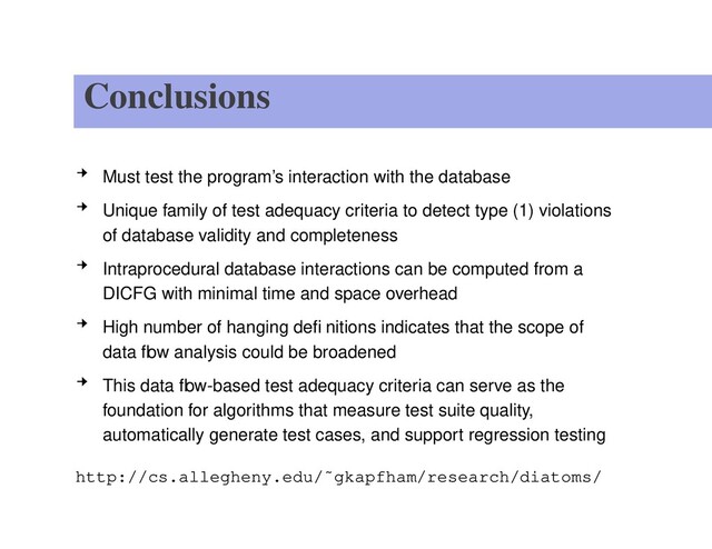 Conclusions
Must test the program’s interaction with the database
Unique family of test adequacy criteria to detect type (1) violations
of database validity and completeness
Intraprocedural database interactions can be computed from a
DICFG with minimal time and space overhead
High number of hanging deﬁnitions indicates that the scope of
data ﬂow analysis could be broadened
This data ﬂow-based test adequacy criteria can serve as the
foundation for algorithms that measure test suite quality,
automatically generate test cases, and support regression testing
http://cs.allegheny.edu/˜gkapfham/research/diatoms/
– p. 15/15
