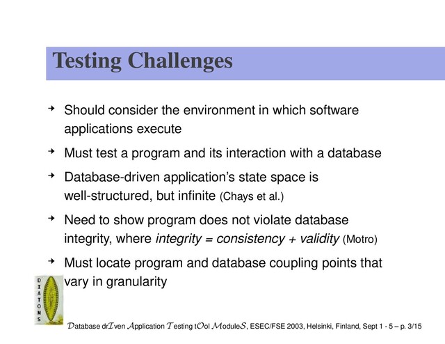 Testing Challenges
Should consider the environment in which software
applications execute
Must test a program and its interaction with a database
Database-driven application’s state space is
well-structured, but inﬁnite (Chays et al.)
Need to show program does not violate database
integrity, where integrity = consistency + validity (Motro)
Must locate program and database coupling points that
vary in granularity
Database drIven Application T esting tOol ModuleS, ESEC/FSE 2003, Helsinki, Finland, Sept 1 - 5 – p. 3/15
