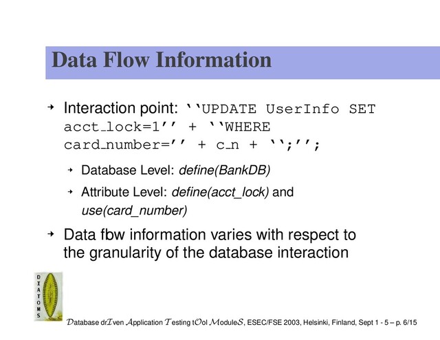Data Flow Information
Interaction point: ‘‘UPDATE UserInfo SET
acct lock=1’’ + ‘‘WHERE
card number=’’ + c n + ‘‘;’’;
Database Level: deﬁne(BankDB)
Attribute Level: deﬁne(acct_lock) and
use(card_number)
Data ﬂow information varies with respect to
the granularity of the database interaction
Database drIven Application T esting tOol ModuleS, ESEC/FSE 2003, Helsinki, Finland, Sept 1 - 5 – p. 6/15
