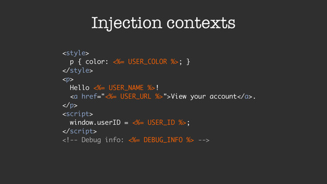 Injection contexts

p { color: <%= USER_COLOR %>; }

<p>
Hello <%= USER_NAME %>!
<a href="<%=%20USER_URL%20%>">View your account</a>.
</p>

window.userID = <%= USER_ID %>;


