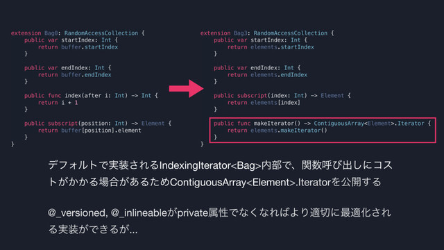 extension Bag3: RandomAccessCollection {
public var startIndex: Int {
return elements.startIndex
}
public var endIndex: Int {
return elements.endIndex
}
public subscript(index: Int) -> Element {
return elements[index]
}
public func makeIterator() -> ContiguousArray.Iterator {
return elements.makeIterator()
}
}
σϑΥϧτͰ࣮૷͞ΕΔIndexingIterator಺෦Ͱɺؔ਺ݺͼग़͠ʹίε
τ͕͔͔Δ৔߹͕͋ΔͨΊContiguousArray.IteratorΛެ։͢Δ

@_versioned, @_inlineable͕privateଐੑͰͳ͘ͳΕ͹ΑΓద੾ʹ࠷దԽ͞Ε
Δ࣮૷͕Ͱ͖Δ͕...
extension Bag0: RandomAccessCollection {
public var startIndex: Int {
return buffer.startIndex
}
public var endIndex: Int {
return buffer.endIndex
}
public func index(after i: Int) -> Int {
return i + 1
}
public subscript(position: Int) -> Element {
return buffer[position].element
}
}
