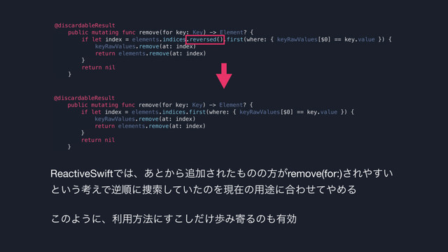 @discardableResult
public mutating func remove(for key: Key) -> Element? {
if let index = elements.indices.reversed().first(where: { keyRawValues[$0] == key.value }) {
keyRawValues.remove(at: index)
return elements.remove(at: index)
}
return nil
}
ReactiveSwiftͰ͸ɺ͋ͱ͔Β௥Ճ͞Εͨ΋ͷͷํ͕remove(for:)͞Ε΍͍͢
ͱ͍͏ߟ͑Ͱٯॱʹ૞ࡧ͍ͯͨ͠ͷΛݱࡏͷ༻్ʹ߹Θͤͯ΍ΊΔ

͜ͷΑ͏ʹɺར༻ํ๏ʹ͚ͩ͢͜͠าΈدΔͷ΋༗ޮ
@discardableResult
public mutating func remove(for key: Key) -> Element? {
if let index = elements.indices.first(where: { keyRawValues[$0] == key.value }) {
keyRawValues.remove(at: index)
return elements.remove(at: index)
}
return nil
}
