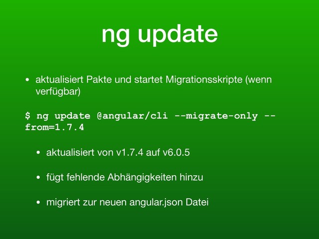 ng update
• aktualisiert Pakte und startet Migrationsskripte (wenn
verfügbar)

$ ng update @angular/cli --migrate-only --
from=1.7.4
• aktualisiert von v1.7.4 auf v6.0.5

• fügt fehlende Abhängigkeiten hinzu

• migriert zur neuen angular.json Datei
