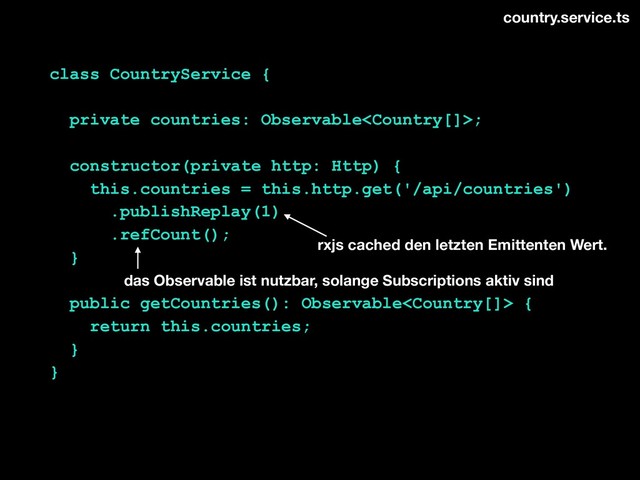 class CountryService {
private countries: Observable;
constructor(private http: Http) {
this.countries = this.http.get('/api/countries')
.publishReplay(1)
.refCount();
}
public getCountries(): Observable {
return this.countries;
}
}
country.service.ts
rxjs cached den letzten Emittenten Wert.
das Observable ist nutzbar, solange Subscriptions aktiv sind
