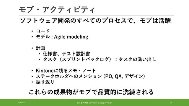 モブ・アクティビティ
5/17/2022 2021 新人研修, COPYRIGHT © ATSUSHI NAGATA 36
• コード
• モデル : Agile modeling
• 計画
• 仕様書、テスト設計書
• タスク（スプリントバックログ）：タスクの洗い出し
• Kintoneに残るメモ・ノート
• ステークホルダへのメンション (PO, QA, デザイン)
• 振り返り
ソフトウェア開発のすべてのプロセスで、モブは活躍
これらの成果物がモブで品質的に洗練される
