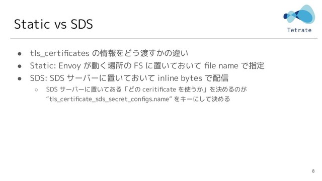 Static vs SDS
● tls_certiﬁcates の情報をどう渡すかの違い
● Static: Envoy が動く場所の FS に置いておいて ﬁle name で指定
● SDS: SDS サーバーに置いておいて inline bytes で配信
○ SDS サーバーに置いてある「どの ceritiﬁcate を使うか」を決めるのが
“tls_certiﬁcate_sds_secret_conﬁgs.name” をキーにして決める
8
