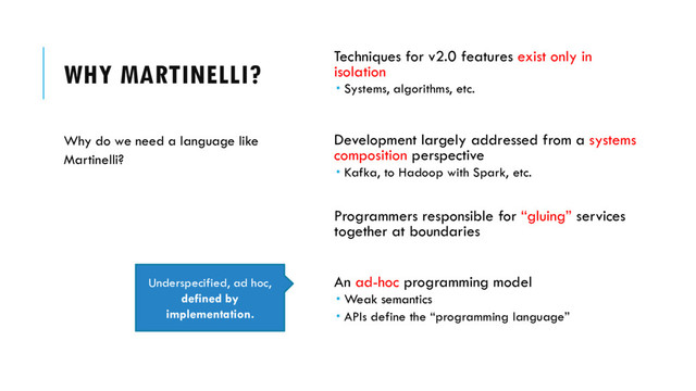 WHY MARTINELLI? Techniques for v2.0 features exist only in
isolation
 Systems, algorithms, etc.
Development largely addressed from a systems
composition perspective
 Kafka, to Hadoop with Spark, etc.
Programmers responsible for “gluing” services
together at boundaries
An ad-hoc programming model
 Weak semantics
 APIs define the “programming language”
Why do we need a language like
Martinelli?
Underspecified, ad hoc,
defined by
implementation.
