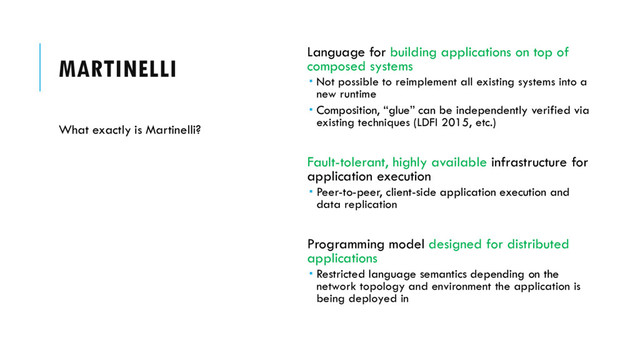 MARTINELLI Language for building applications on top of
composed systems
 Not possible to reimplement all existing systems into a
new runtime
 Composition, “glue” can be independently verified via
existing techniques (LDFI 2015, etc.)
Fault-tolerant, highly available infrastructure for
application execution
 Peer-to-peer, client-side application execution and
data replication
Programming model designed for distributed
applications
 Restricted language semantics depending on the
network topology and environment the application is
being deployed in
What exactly is Martinelli?
