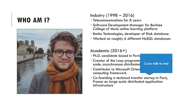 WHO AM I? Industry (1998 – 2016)
 Telecommunications for 8 years
 Software Development Manager for Berklee
College of Music online learning platform
 Basho Technologies, developer of Riak database
 Worked on roughly 6 different NoSQL databases
Academia (2016+)
 Ph.D. candidate based in Portugal & Belgium
 Creator of the Lasp programming system for large-
scale, asynchronous distributed computing
 Contributor to Microsoft Orleans distributed
computing framework
 Co-founding a technical transfer startup in Paris,
France on large-scale distributed application
infrastructure
Come talk to me!
