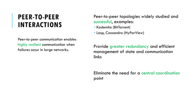 PEER-TO-PEER
INTERACTIONS
Peer-to-peer topologies widely studied and
successful, examples:
 Kademlia (BitTorrent)
 Lasp, Cassandra (HyParView)
Provide greater redundancy and efficient
management of state and communication
links
Eliminate the need for a central coordination
point
Peer-to-peer communication enables
highly resilient communication when
failures occur in large networks.
