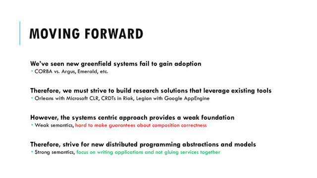 MOVING FORWARD
We’ve seen new greenfield systems fail to gain adoption
 CORBA vs. Argus, Emerald, etc.
Therefore, we must strive to build research solutions that leverage existing tools
 Orleans with Microsoft CLR, CRDTs in Riak, Legion with Google AppEngine
However, the systems centric approach provides a weak foundation
 Weak semantics, hard to make guarantees about composition correctness
Therefore, strive for new distributed programming abstractions and models
 Strong semantics, focus on writing applications and not gluing services together
