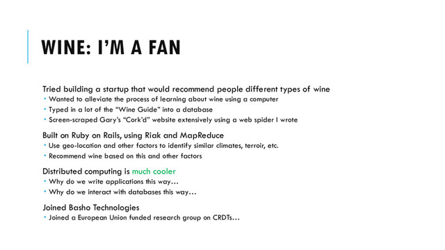 WINE: I’M A FAN
Tried building a startup that would recommend people different types of wine
 Wanted to alleviate the process of learning about wine using a computer
 Typed in a lot of the “Wine Guide” into a database
 Screen-scraped Gary’s “Cork’d” website extensively using a web spider I wrote
Built on Ruby on Rails, using Riak and MapReduce
 Use geo-location and other factors to identify similar climates, terroir, etc.
 Recommend wine based on this and other factors
Distributed computing is much cooler
 Why do we write applications this way…
 Why do we interact with databases this way…
Joined Basho Technologies
 Joined a European Union funded research group on CRDTs…
