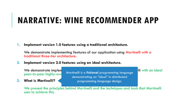 NARRATIVE: WINE RECOMMENDER APP
1. Implement version 1.0 features using a traditional architecture.
We demonstrate implementing features of our application using Martinelli with a
traditional three-tier architecture.
2. Implement version 2.0 features using an ideal architecture.
We demonstrate implementing features of our application using Martinelli with an ideal
peer-to-peer highly-available architecture.
3. What is Martinelli?
We present the principles behind Martinelli and the techniques and tools that Martinelli
uses to achieve this.
Martinelli is a fictional programming language
demonstrating an “ideal” in distributed
programming language design.
