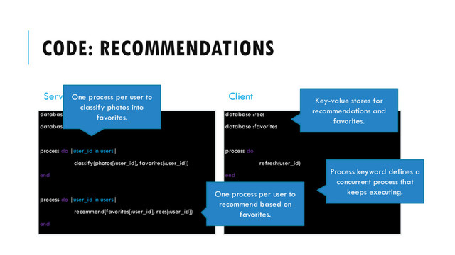 CODE: RECOMMENDATIONS
Server
database :recs
database :favorites
process do |user_id in users|
classify(photos[:user_id], favorites[:user_id])
end
process do |user_id in users|
recommend(favorites[:user_id], recs[:user_id])
end
Client
database :recs
database :favorites
process do
refresh(user_id)
end
process do
render(recs)
end
Key-value stores for
recommendations and
favorites.
Process keyword defines a
concurrent process that
keeps executing.
One process per user to
classify photos into
favorites.
One process per user to
recommend based on
favorites.
