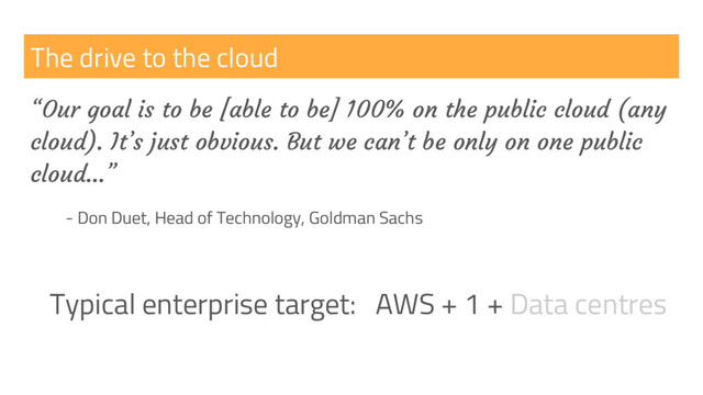 The drive to the cloud
“Our goal is to be [able to be] 100% on the public cloud (any
cloud). It’s just obvious. But we can’t be only on one public
cloud…”
- Don Duet, Head of Technology, Goldman Sachs
Typical enterprise target: AWS + 1 + Data centres
