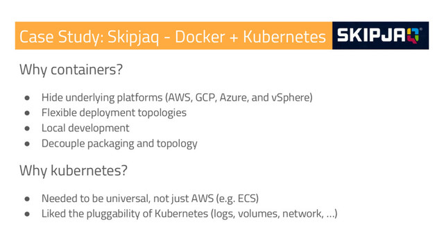 Case Study: Skipjaq - Docker + Kubernetes
Why containers?
● Hide underlying platforms (AWS, GCP, Azure, and vSphere)
● Flexible deployment topologies
● Local development
● Decouple packaging and topology
Why kubernetes?
● Needed to be universal, not just AWS (e.g. ECS)
● Liked the pluggability of Kubernetes (logs, volumes, network, …)
