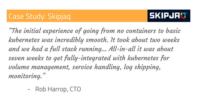 Case Study: Skipjaq
“The initial experience of going from no containers to basic
kubernetes was incredibly smooth. It took about two weeks
and we had a full stack running… All-in-all it was about
seven weeks to get fully-integrated with kubernetes for
volume management, service handling, log shipping,
monitoring.”
- Rob Harrop, CTO
