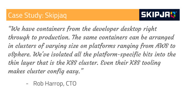 Case Study: Skipjaq
“We have containers from the developer desktop right
through to production. The same containers can be arranged
in clusters of varying size on platforms ranging from AWS to
vSphere. We've isolated all the platform-specific bits into the
thin layer that is the K8S cluster. Even their K8S tooling
makes cluster config easy.”
- Rob Harrop, CTO
