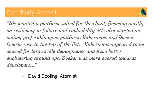 Case Study: Atomist
“We wanted a platform suited for the cloud, focusing mostly
on resiliency to failure and evolvability. We also wanted an
active, preferably open platform. Kubernetes and Docker
Swarm rose to the top of the list… Kubernetes appeared to be
geared for large scale deployments and have better
engineering around ops. Docker was more geared towards
developers…”
- David Dooling, Atomist
