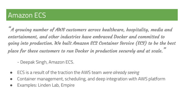 Amazon ECS
“A growing number of AWS customers across healthcare, hospitality, media and
entertainment, and other industries have embraced Docker and committed to
going into production. We built Amazon EC2 Container Service (ECS) to be the best
place for these customers to run Docker in production securely and at scale.”
- Deepak Singh, Amazon ECS.
● ECS is a result of the traction the AWS team were already seeing
● Container management, scheduling, and deep integration with AWS platform
● Examples: Linden Lab, Empire
