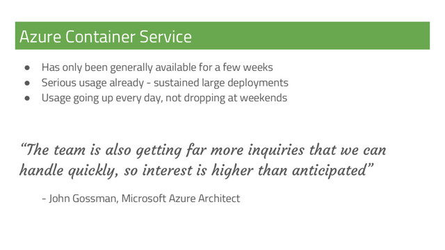 Azure Container Service
● Has only been generally available for a few weeks
● Serious usage already - sustained large deployments
● Usage going up every day, not dropping at weekends
“The team is also getting far more inquiries that we can
handle quickly, so interest is higher than anticipated”
- John Gossman, Microsoft Azure Architect
