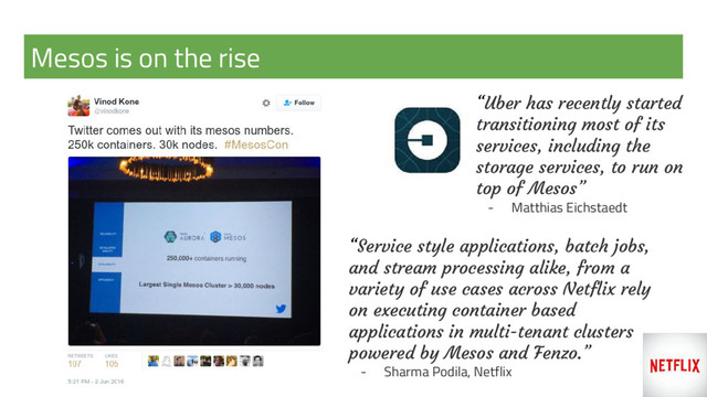 Mesos is on the rise
“Uber has recently started
transitioning most of its
services, including the
storage services, to run on
top of Mesos”
- Matthias Eichstaedt
“Service style applications, batch jobs,
and stream processing alike, from a
variety of use cases across Netflix rely
on executing container based
applications in multi-tenant clusters
powered by Mesos and Fenzo.”
- Sharma Podila, Netflix

