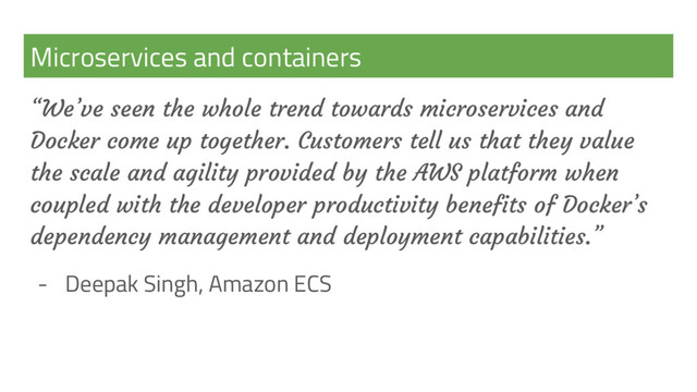 Microservices and containers
“We’ve seen the whole trend towards microservices and
Docker come up together. Customers tell us that they value
the scale and agility provided by the AWS platform when
coupled with the developer productivity benefits of Docker’s
dependency management and deployment capabilities.”
- Deepak Singh, Amazon ECS
