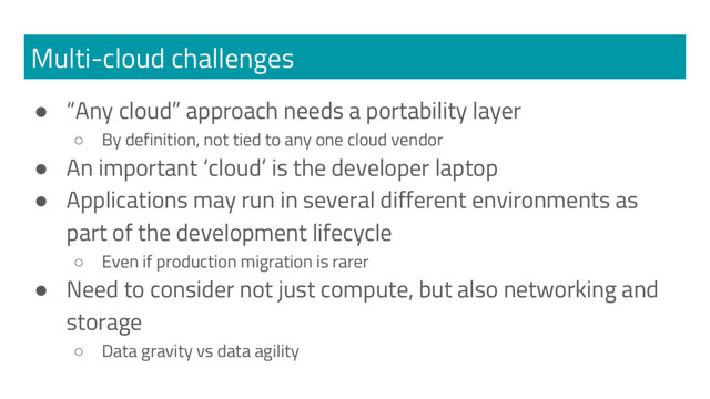 Multi-cloud challenges
● “Any cloud” approach needs a portability layer
○ By definition, not tied to any one cloud vendor
● An important ‘cloud’ is the developer laptop
● Applications may run in several different environments as
part of the development lifecycle
○ Even if production migration is rarer
● Need to consider not just compute, but also networking and
storage
○ Data gravity vs data agility
