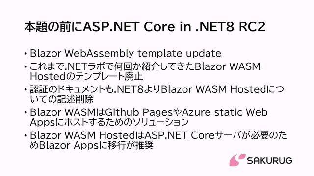 本題の前にASP.NET Core in .NET8 RC2
• Blazor WebAssembly template update
• これまで.NETラボで何回か紹介してきたBlazor WASM
Hostedのテンプレート廃止
• 認証のドキュメントも.NET8よりBlazor WASM Hostedにつ
いての記述削除
• Blazor WASMはGithub PagesやAzure static Web
Appsにホストするためのソリューション
• Blazor WASM HostedはASP.NET Coreサーバが必要のた
めBlazor Appsに移行が推奨
