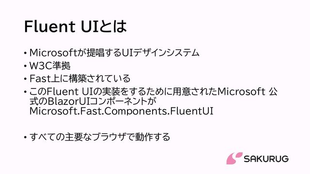 Fluent UIとは
• Microsoftが提唱するUIデザインシステム
• W3C準拠
• Fast上に構築されている
• このFluent UIの実装をするために用意されたMicrosoft 公
式のBlazorUIコンポーネントが
Microsoft.Fast.Components.FluentUI
• すべての主要なブラウザで動作する
