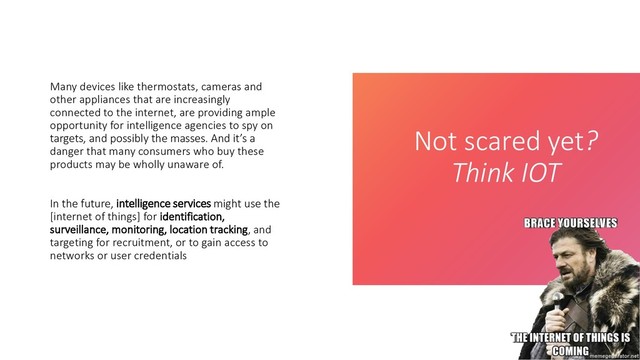 Not scared yet?
Think IOT
Many devices like thermostats, cameras and
other appliances that are increasingly
connected to the internet, are providing ample
opportunity for intelligence agencies to spy on
targets, and possibly the masses. And it’s a
danger that many consumers who buy these
products may be wholly unaware of.
In the future, intelligence services might use the
[internet of things] for identification,
surveillance, monitoring, location tracking, and
targeting for recruitment, or to gain access to
networks or user credentials
