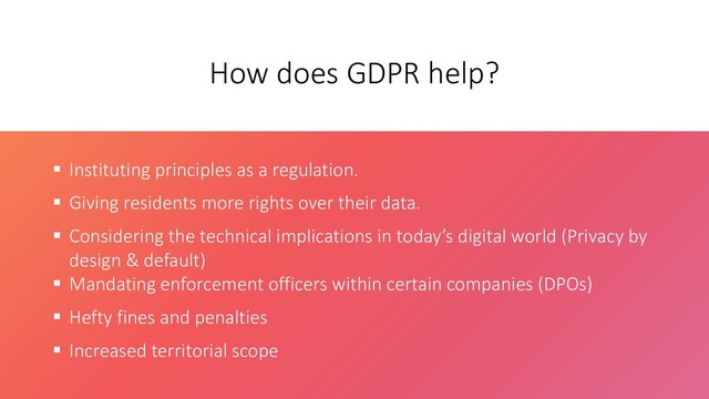 How does GDPR help?
 Instituting principles as a regulation.
 Giving residents more rights over their data.
 Considering the technical implications in today’s digital world (Privacy by
design & default)
 Mandating enforcement officers within certain companies (DPOs)
 Hefty fines and penalties
 Increased territorial scope
