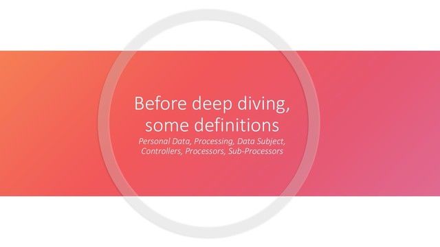 Before deep diving,
some definitions
Personal Data, Processing, Data Subject,
Controllers, Processors, Sub-Processors
