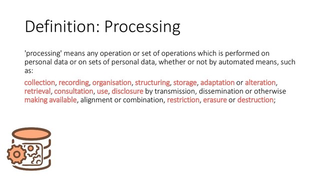 Definition: Processing
'processing' means any operation or set of operations which is performed on
personal data or on sets of personal data, whether or not by automated means, such
as:
collection, recording, organisation, structuring, storage, adaptation or alteration,
retrieval, consultation, use, disclosure by transmission, dissemination or otherwise
making available, alignment or combination, restriction, erasure or destruction;
