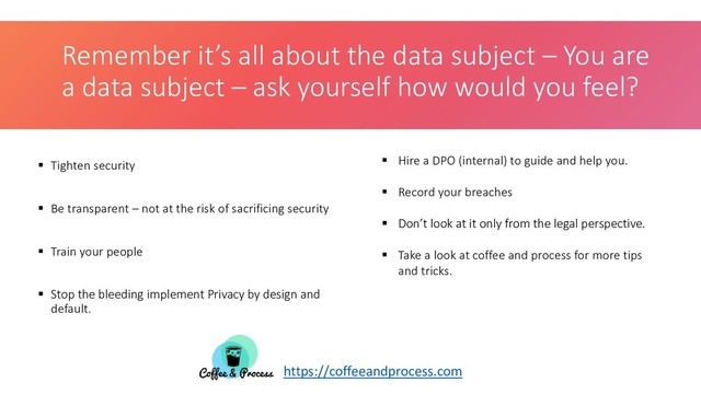 Remember it’s all about the data subject – You are
a data subject – ask yourself how would you feel?
 Tighten security
 Be transparent – not at the risk of sacrificing security
 Train your people
 Stop the bleeding implement Privacy by design and
default.
 Hire a DPO (internal) to guide and help you.
 Record your breaches
 Don’t look at it only from the legal perspective.
 Take a look at coffee and process for more tips
and tricks.
https://coffeeandprocess.com

