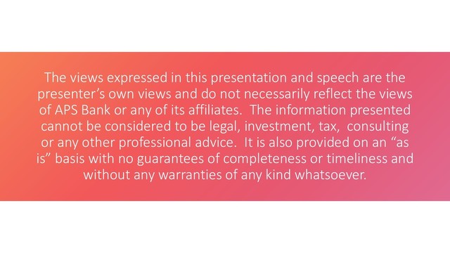 The views expressed in this presentation and speech are the
presenter’s own views and do not necessarily reflect the views
of APS Bank or any of its affiliates. The information presented
cannot be considered to be legal, investment, tax, consulting
or any other professional advice. It is also provided on an “as
is” basis with no guarantees of completeness or timeliness and
without any warranties of any kind whatsoever.
