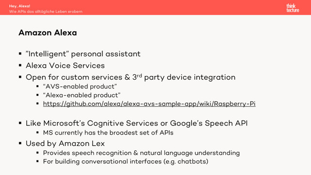 § ”Intelligent” personal assistant
§ Alexa Voice Services
§ Open for custom services & 3rd party device integration
§ “AVS-enabled product”
§ “Alexa-enabled product”
§ https://github.com/alexa/alexa-avs-sample-app/wiki/Raspberry-Pi
§ Like Microsoft’s Cognitive Services or Google’s Speech API
§ MS currently has the broadest set of APIs
§ Used by Amazon Lex
§ Provides speech recognition & natural language understanding
§ For building conversational interfaces (e.g. chatbots)
Amazon Alexa
Wie APIs das alltägliche Leben erobern
Hey, Alexa!
