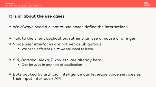 § We always need a client  use cases define the interactions
§ Talk to the client application, rather than use a mouse or a finger
§ Voice user interfaces are not yet as ubiquitous
§ We need different UX  we still need to learn
§ Siri, Cortana, Alexa, Bixby etc. are already here
§ Can be used in any kind of application
§ Bots backed by artificial intelligence can leverage voice services as
their input interface / API
It is all about the use cases
Wie APIs das alltägliche Leben erobern
Hey, Alexa!
