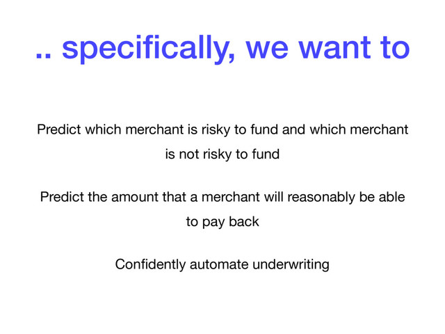.. speciﬁcally, we want to
Predict which merchant is risky to fund and which merchant
is not risky to fund

Predict the amount that a merchant will reasonably be able
to pay back

Conﬁdently automate underwriting
