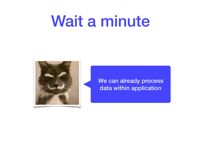 Wait a minute
We can already process
data within application

