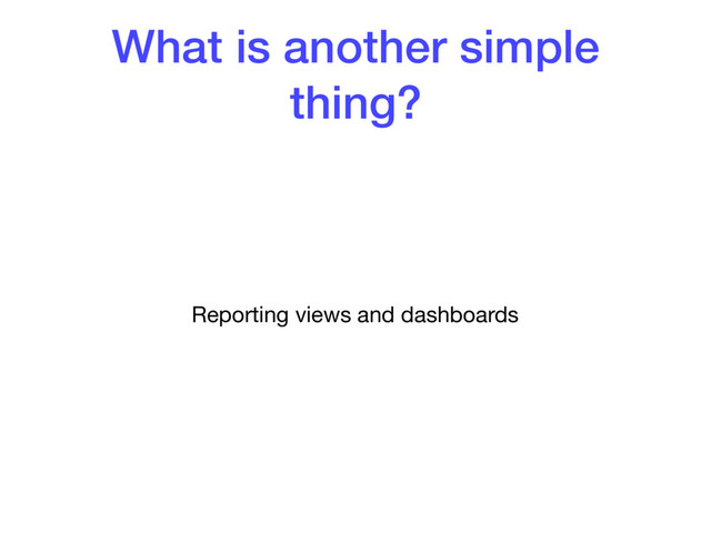 What is another simple
thing?
Reporting views and dashboards
