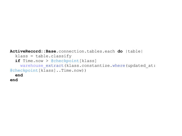 ActiveRecord::Base.connection.tables.each do |table|
klass = table.classify
if Time.now > @checkpoint[klass]
warehouse_extract(klass.constantize.where(updated_at:
@checkpoint[klass]..Time.now))
end
end
