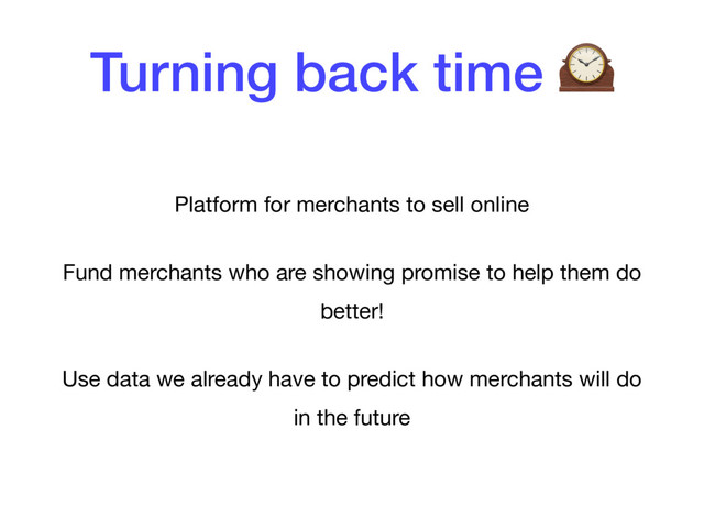Turning back time 
Platform for merchants to sell online

Fund merchants who are showing promise to help them do
better!

Use data we already have to predict how merchants will do
in the future
