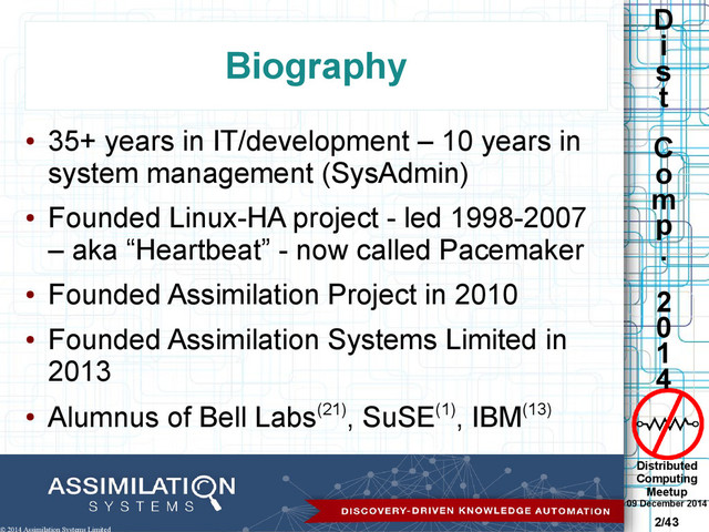Distributed
Computing
Meetup
09 December 2014
2/43
D
i
s
t
C
o
m
p
.
2
0
1
4
© 2014 Assimilation Systems Limited
Biography
●
35+ years in IT/development – 10 years in
system management (SysAdmin)
●
Founded Linux-HA project - led 1998-2007
– aka “Heartbeat” - now called Pacemaker
●
Founded Assimilation Project in 2010
●
Founded Assimilation Systems Limited in
2013
●
Alumnus of Bell Labs(21), SuSE(1), IBM(13)

