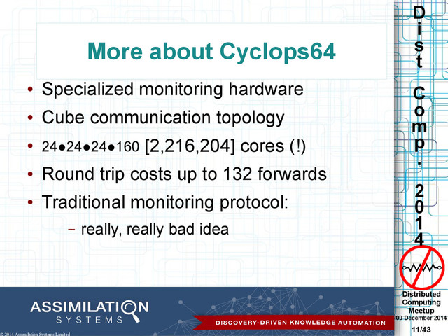 Distributed
Computing
Meetup
09 December 2014
11/43
D
i
s
t
C
o
m
p
.
2
0
1
4
© 2014 Assimilation Systems Limited
More about Cyclops64
●
Specialized monitoring hardware
●
Cube communication topology
● 24●24●24●160 [2,216,204] cores (!)
●
Round trip costs up to 132 forwards
●
Traditional monitoring protocol:
– really, really bad idea
