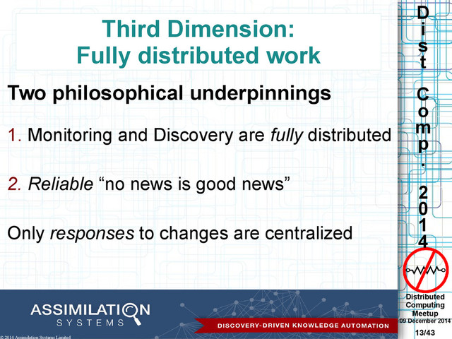 Distributed
Computing
Meetup
09 December 2014
13/43
D
i
s
t
C
o
m
p
.
2
0
1
4
© 2014 Assimilation Systems Limited
Third Dimension:
Fully distributed work
Two philosophical underpinnings
1. Monitoring and Discovery are fully distributed
2. Reliable “no news is good news”
Only responses to changes are centralized
