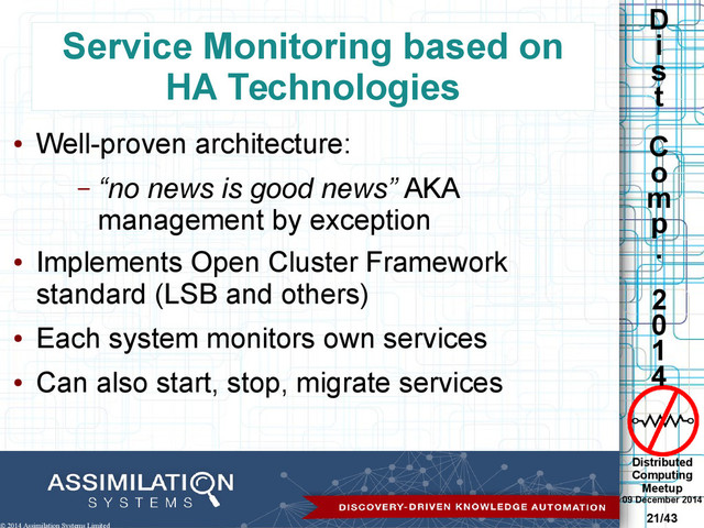 Distributed
Computing
Meetup
09 December 2014
21/43
D
i
s
t
C
o
m
p
.
2
0
1
4
© 2014 Assimilation Systems Limited
Service Monitoring based on
HA Technologies
●
Well-proven architecture:
– “no news is good news” AKA
management by exception
●
Implements Open Cluster Framework
standard (LSB and others)
●
Each system monitors own services
●
Can also start, stop, migrate services
