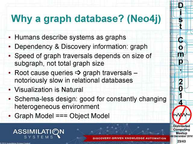 Distributed
Computing
Meetup
09 December 2014
23/43
D
i
s
t
C
o
m
p
.
2
0
1
4
© 2014 Assimilation Systems Limited
Why a graph database? (Neo4j)
●
Humans describe systems as graphs
●
Dependency & Discovery information: graph
●
Speed of graph traversals depends on size of
subgraph, not total graph size
●
Root cause queries  graph traversals –
notoriously slow in relational databases
●
Visualization is Natural
●
Schema-less design: good for constantly changing
heterogeneous environment
●
Graph Model === Object Model
