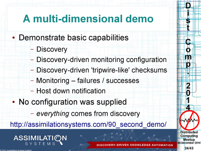 Distributed
Computing
Meetup
09 December 2014
24/43
D
i
s
t
C
o
m
p
.
2
0
1
4
© 2014 Assimilation Systems Limited
A multi-dimensional demo
●
Demonstrate basic capabilities
– Discovery
– Discovery-driven monitoring configuration
– Discovery-driven 'tripwire-like' checksums
– Monitoring – failures / successes
– Host down notification
●
No configuration was supplied
– everything comes from discovery
http://assimilationsystems.com/90_second_demo/
